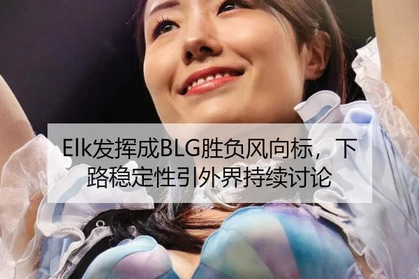 Elk发挥成BLG胜负风向标，下路稳定性引外界持续讨论